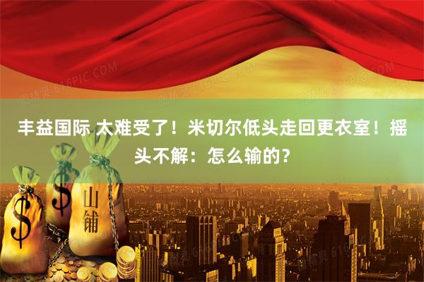丰益国际 太难受了！米切尔低头走回更衣室！摇头不解：怎么输的？