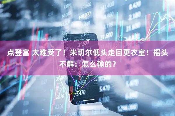 点登富 太难受了！米切尔低头走回更衣室！摇头不解：怎么输的？