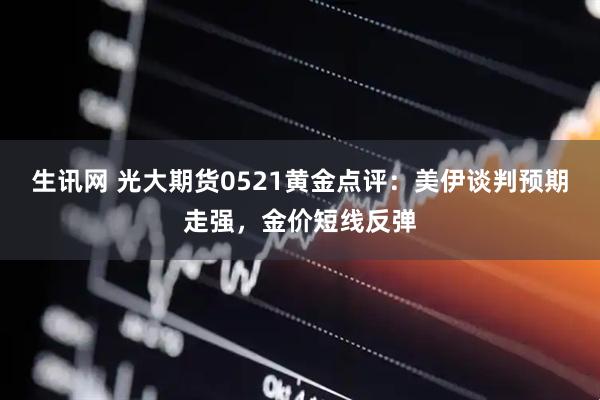 生讯网 光大期货0521黄金点评：美伊谈判预期走强，金价短线反弹