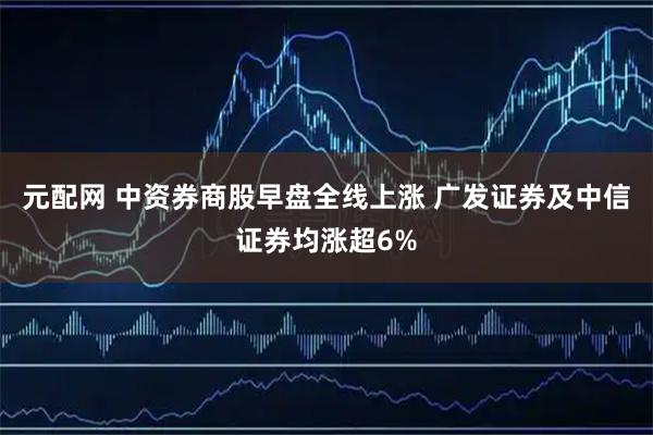 元配网 中资券商股早盘全线上涨 广发证券及中信证券均涨超6%