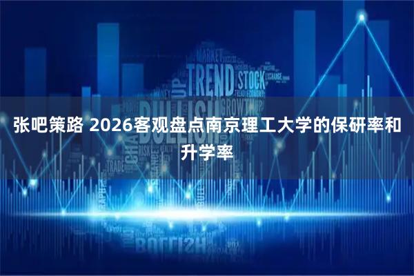 张吧策路 2026客观盘点南京理工大学的保研率和升学率