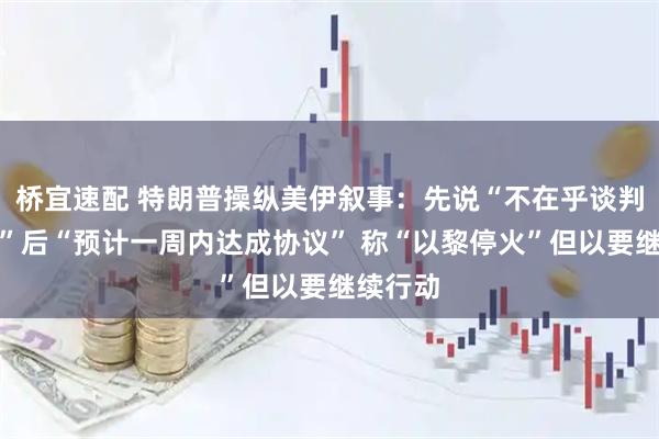 桥宜速配 特朗普操纵美伊叙事：先说“不在乎谈判成不成”后“预计一周内达成协议” 称“以黎停火”但以要继续行动