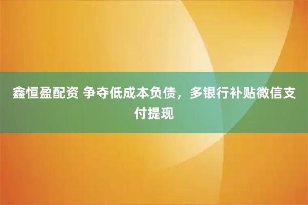 鑫恒盈配资 争夺低成本负债，多银行补贴微信支付提现