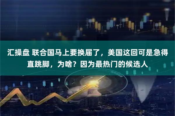 汇操盘 联合国马上要换届了，美国这回可是急得直跳脚，为啥？因为最热门的候选人