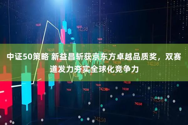 中证50策略 新益昌斩获京东方卓越品质奖，双赛道发力夯实全球化竞争力
