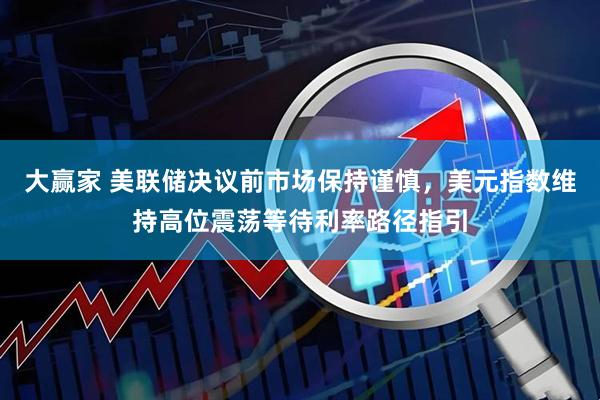 大赢家 美联储决议前市场保持谨慎,美元指数维持高位震荡等待利率路径指引