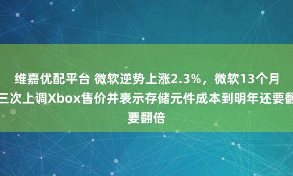 维嘉优配平台 微软逆势上涨2.3%，微软13个月内三次上调Xbox售价并表示存储元件成本到明年还要翻倍