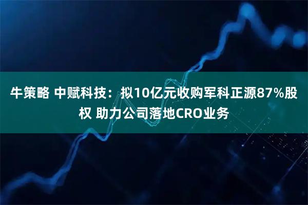 牛策略 中赋科技：拟10亿元收购军科正源87%股权 助力公司落地CRO业务