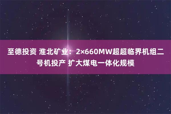 至德投资 淮北矿业：2×660MW超超临界机组二号机投产 扩大煤电一体化规模