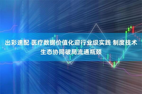 出彩速配 医疗数据价值化迎行业级实践 制度技术生态协同破局流通瓶颈