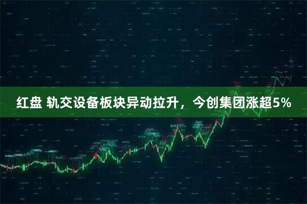 红盘 轨交设备板块异动拉升，今创集团涨超5%