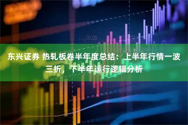 东兴证券 热轧板卷半年度总结：上半年行情一波三折，下半年运行逻辑分析