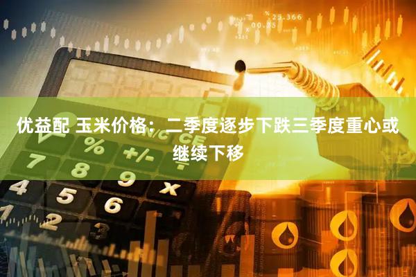 优益配 玉米价格：二季度逐步下跌　三季度重心或继续下移