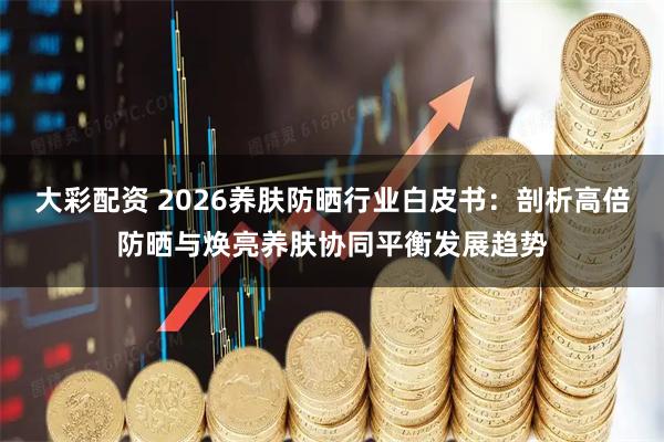 大彩配资 2026养肤防晒行业白皮书：剖析高倍防晒与焕亮养肤协同平衡发展趋势