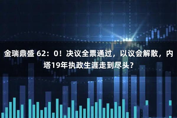 金瑞鼎盛 62：0！决议全票通过，以议会解散，内塔19年执政生涯走到尽头？