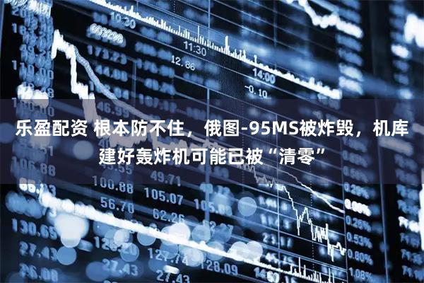 乐盈配资 根本防不住，俄图-95MS被炸毁，机库建好轰炸机可能已被“清零”