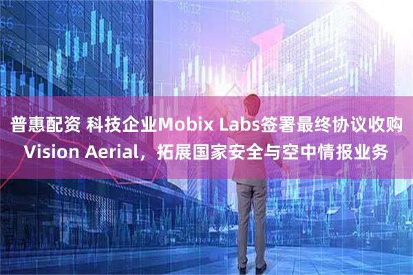 普惠配资 科技企业Mobix Labs签署最终协议收购Vision Aerial，拓展国家安全与空中情报业务